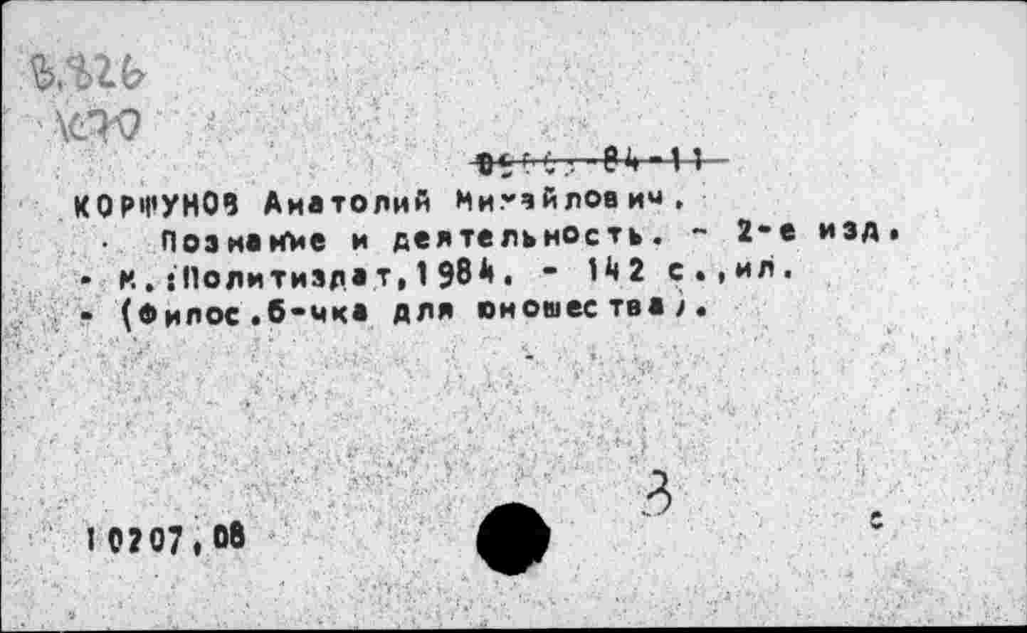 ﻿W? л .
о*0 € :r—84 -11 КОРШУНОВ Анатолий Мигвйловим.
Познание и деятельность. ~ 2-е • м. :11олитизда т, 1 98 А . - 1^2 с.,ил. - (0ИЛОС .б-мка для юношества/.
изд
I 0207,06